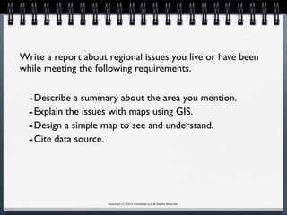 Copyright (C) 2013 microbase.LLC All Rights Reserved.
Write a report about regional issues you live or have been
while meeting the following requirements.
-Describe a summary about the area you mention.
-Explain the issues with maps using GIS.
-Design a simple map to see and understand.
-Cite data source.
 