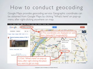 Copyright (C) 2013 microbase.LLC All Rights Reserved.
How to conduct geocoding
Google Maps provides geocoding service. Geographic coordinate can
be obtained from Google Maps by clicking “What’s here? on pop-up
menu after right-clicking anywhere on map.
1) Click “What’s here? on pop-up
menu after right-clicking the place
you want to get on map.
2)The coordinates are displayed on web
form. (latitude[Y], longitude[X])
 