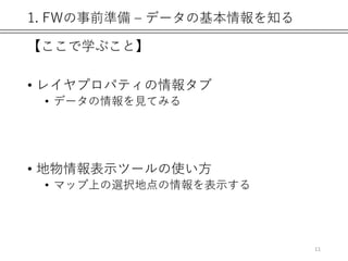 1. FWの事前準備 – データの基本情報を知る
【ここで学ぶこと】
• レイヤプロパティの情報タブ
• データの情報を見てみる
• 地物情報表示ツールの使い方
• マップ上の選択地点の情報を表示する
11
 