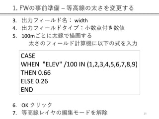 1. FWの事前準備 – 等高線の太さを変更する
3. 出力フィールド名： width
4. 出力フィールドタイプ：小数点付き数値
5. 100mごとに太線で描画する
太さのフィールド計算機に以下の式を入力
6. OK クリック
7. 等高線レイヤの編集モードを解除
CASE
WHEN "ELEV" /100 IN (1,2,3,4,5,6,7,8,9)
THEN 0.66
ELSE 0.26
END
25
 