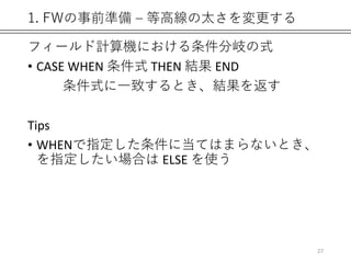 1. FWの事前準備 – 等高線の太さを変更する
フィールド計算機における条件分岐の式
• CASE WHEN 条件式 THEN 結果 END
条件式に一致するとき、結果を返す
Tips
• WHENで指定した条件に当てはまらないとき、
を指定したい場合は ELSE を使う
27
 