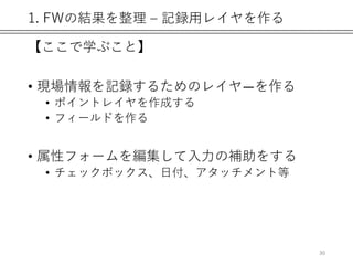 1. FWの結果を整理 – 記録用レイヤを作る
【ここで学ぶこと】
• 現場情報を記録するためのレイヤ―を作る
• ポイントレイヤを作成する
• フィールドを作る
• 属性フォームを編集して入力の補助をする
• チェックボックス、日付、アタッチメント等
30
 