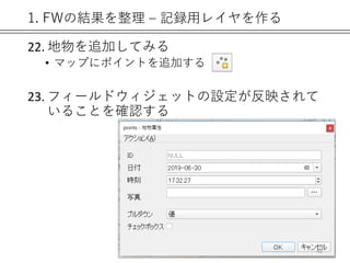 1. FWの結果を整理 – 記録用レイヤを作る
22. 地物を追加してみる
• マップにポイントを追加する
23. フィールドウィジェットの設定が反映されて
いることを確認する
42
 