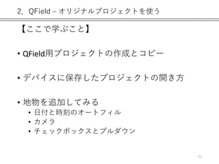 2．QField – オリジナルプロジェクトを使う
【ここで学ぶこと】
• QField用プロジェクトの作成とコピー
• デバイスに保存したプロジェクトの開き方
• 地物を追加してみる
• 日付と時刻のオートフィル
• カメラ
• チェックボックスとプルダウン
51
 
