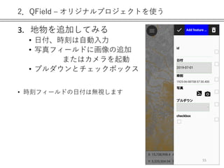 2．QField – オリジナルプロジェクトを使う
3. 地物を追加してみる
• 日付、時刻は自動入力
• 写真フィールドに画像の追加
またはカメラを起動
• プルダウンとチェックボックス
• 時刻フィールドの日付は無視します
55
 