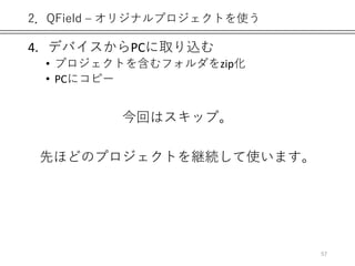 2．QField – オリジナルプロジェクトを使う
4. デバイスからPCに取り込む
• プロジェクトを含むフォルダをzip化
• PCにコピー
今回はスキップ。
先ほどのプロジェクトを継続して使います。
57
 