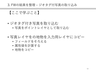 3. FWの結果を整理 – ジオタグ付写真の取り込み
【ここで学ぶこと】
• ジオタグ付き写真を取り込む
• 写真をポイントレイヤとして取り込む
• 写真レイヤをの地物を入力用レイヤにコピー
• フィールドをそろえる
• 属性値を計算する
• 地物をコピー
58
 