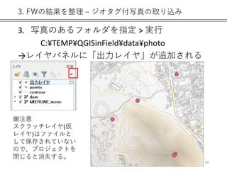 3. FWの結果を整理 – ジオタグ付写真の取り込み
3. 写真のあるフォルダを指定 > 実行
C:¥TEMP¥QGISinField¥data¥photo
→レイヤパネルに「出力レイヤ」が追加される
60
※注意
スクラッチレイヤ(仮
レイヤ)はファイルと
して保存されていない
ので、プロジェクトを
閉じると消失する。
 