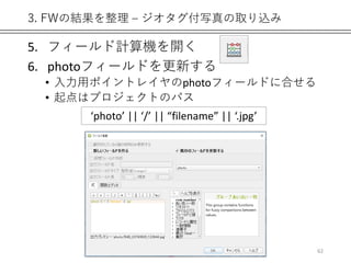 3. FWの結果を整理 – ジオタグ付写真の取り込み
5. フィールド計算機を開く
6. photoフィールドを更新する
• 入力用ポイントレイヤのphotoフィールドに合せる
• 起点はプロジェクトのパス
62
‘photo’ || ‘/’ || “filename” || ‘.jpg’
 