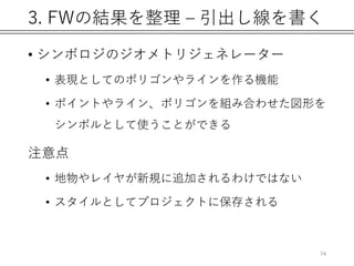 3. FWの結果を整理 – 引出し線を書く
• シンボロジのジオメトリジェネレーター
• 表現としてのポリゴンやラインを作る機能
• ポイントやライン、ポリゴンを組み合わせた図形を
シンボルとして使うことができる
注意点
• 地物やレイヤが新規に追加されるわけではない
• スタイルとしてプロジェクトに保存される
74
 