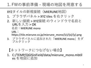 1. FWの事前準備 - 現場の地図を用意する
XYZタイルの新規接続（MIERUNE地図）
1. ブラウザパネル > XYZ tiles を右クリック
2. 新しい接続 > XYZ接続 のウィンドウで名前と
URLを入力 > OK
名前：MIERUNE mono
URL：
https://tile.mierune.co.jp/mierune_mono/{z}/{x}/{y}.png
3. ブラウザパネルに追加された「MIERUNE mono」をダ
ブルクリック
【ネットワークにつなげない場合】
1. C:/TEMP/QGISinField/data/mierune_mono.mbtil
es を地図に追加
8
 