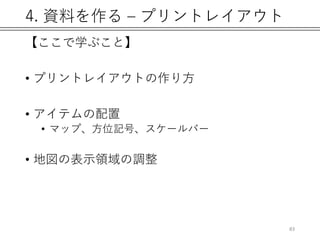 4. 資料を作る – プリントレイアウト
【ここで学ぶこと】
• プリントレイアウトの作り方
• アイテムの配置
• マップ、方位記号、スケールバー
• 地図の表示領域の調整
83
 