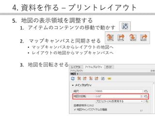 4. 資料を作る – プリントレイアウト
5. 地図の表示領域を調整する
1. アイテムのコンテンツの移動で動かす
2. マップキャンバスと同期させる
• マップキャンバスからレイアウトの地図へ
• レイアウトの地図からマップキャンバスへ
3. 地図を回転させる
87
 