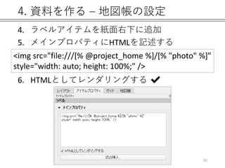 4. 資料を作る – 地図帳の設定
4. ラベルアイテムを紙面右下に追加
5. メインプロパティにHTMLを記述する
6. HTMLとしてレンダリングする ✔
92
<img src="file:///[% @project_home %]/[% "photo" %]"
style="width: auto; height: 100%;" />
 