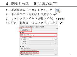 4. 資料を作る – 地図帳の設定
7. 地図帳の設定ボタンをクリック
8. 地図帳タブ > 地図帳を作成する ✔
9. カバレッジレイヤ（被覆レイヤ） > point
10. 可能であれば一つのファイルに出力 ✔
93
 