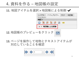 4. 資料を作る – 地図帳の設定
94
11. 地図アイテムを選択 > 地図帳による制御 ✔
12. 地図帳のプレビューをクリック
13. ページを操作して地物とテキストアイテムが
対応していることを確認
 