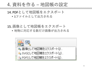 4. 資料を作る – 地図帳の設定
14. PDFとして地図帳をエクスポート
• 1ファイルとして出力される
15. 画像として地図帳をエクスポート
• 地物に対応する数だけ画像が出力される
95
 