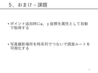 ５．おまけ – 課題
• ポイント追加時にx、ｙ座標を属性として自動
で取得する
• 写真撮影場所を時系列でつないで調査ルートを
可視化する
97
 