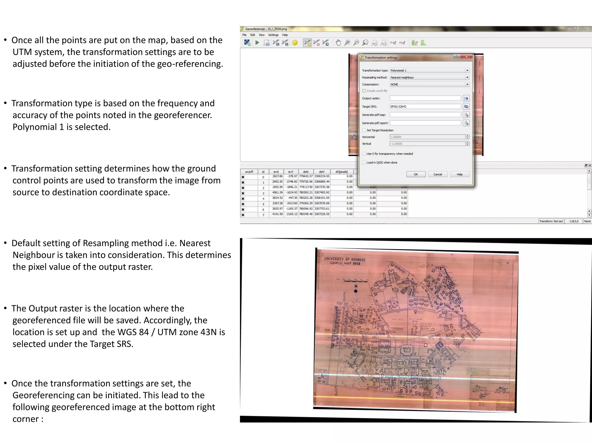 • Once all the points are put on the map, based on the
UTM system, the transformation settings are to be
adjusted before the initiation of the geo-referencing.
• Transformation type is based on the frequency and
accuracy of the points noted in the georeferencer.
Polynomial 1 is selected.
• Transformation setting determines how the ground
control points are used to transform the image from
source to destination coordinate space.
• Default setting of Resampling method i.e. Nearest
Neighbour is taken into consideration. This determines
the pixel value of the output raster.
• The Output raster is the location where the
georeferenced file will be saved. Accordingly, the
location is set up and the WGS 84 / UTM zone 43N is
selected under the Target SRS.
• Once the transformation settings are set, the
Georeferencing can be initiated. This lead to the
following georeferenced image at the bottom right
corner :
 
