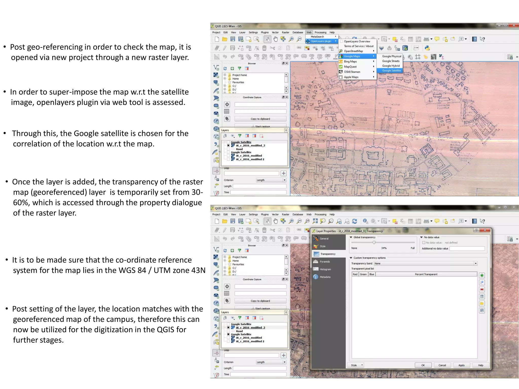 • Post geo-referencing in order to check the map, it is
opened via new project through a new raster layer.
• In order to super-impose the map w.r.t the satellite
image, openlayers plugin via web tool is assessed.
• Through this, the Google satellite is chosen for the
correlation of the location w.r.t the map.
• Once the layer is added, the transparency of the raster
map (georeferenced) layer is temporarily set from 30-
60%, which is accessed through the property dialogue
of the raster layer.
• Post setting of the layer, the location matches with the
georeferenced map of the campus, therefore this can
now be utilized for the digitization in the QGIS for
further stages.
• It is to be made sure that the co-ordinate reference
system for the map lies in the WGS 84 / UTM zone 43N
 