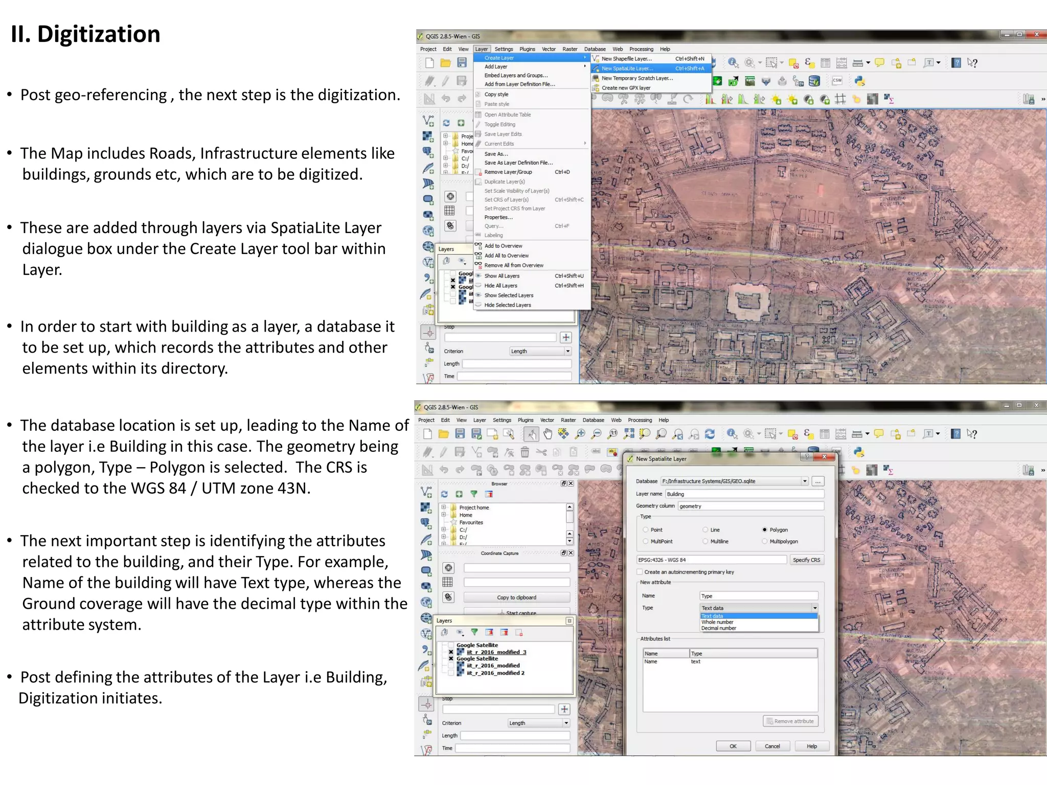 II. Digitization
• Post geo-referencing , the next step is the digitization.
• The Map includes Roads, Infrastructure elements like
buildings, grounds etc, which are to be digitized.
• These are added through layers via SpatiaLite Layer
dialogue box under the Create Layer tool bar within
Layer.
• In order to start with building as a layer, a database it
to be set up, which records the attributes and other
elements within its directory.
• The database location is set up, leading to the Name of
the layer i.e Building in this case. The geometry being
a polygon, Type – Polygon is selected. The CRS is
checked to the WGS 84 / UTM zone 43N.
• The next important step is identifying the attributes
related to the building, and their Type. For example,
Name of the building will have Text type, whereas the
Ground coverage will have the decimal type within the
attribute system.
• Post defining the attributes of the Layer i.e Building,
Digitization initiates.
 