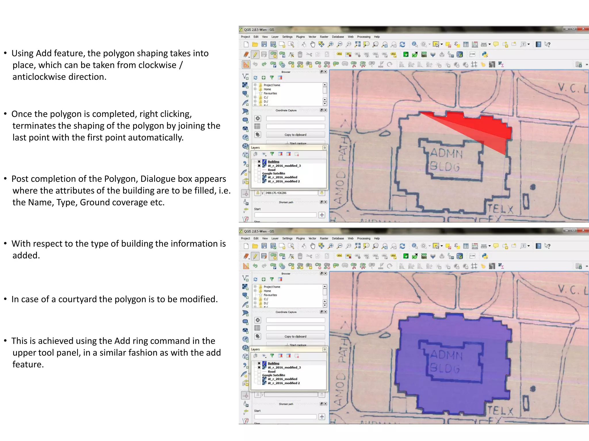 • Using Add feature, the polygon shaping takes into
place, which can be taken from clockwise /
anticlockwise direction.
• Once the polygon is completed, right clicking,
terminates the shaping of the polygon by joining the
last point with the first point automatically.
• Post completion of the Polygon, Dialogue box appears
where the attributes of the building are to be filled, i.e.
the Name, Type, Ground coverage etc.
• With respect to the type of building the information is
added.
• In case of a courtyard the polygon is to be modified.
• This is achieved using the Add ring command in the
upper tool panel, in a similar fashion as with the add
feature.
 