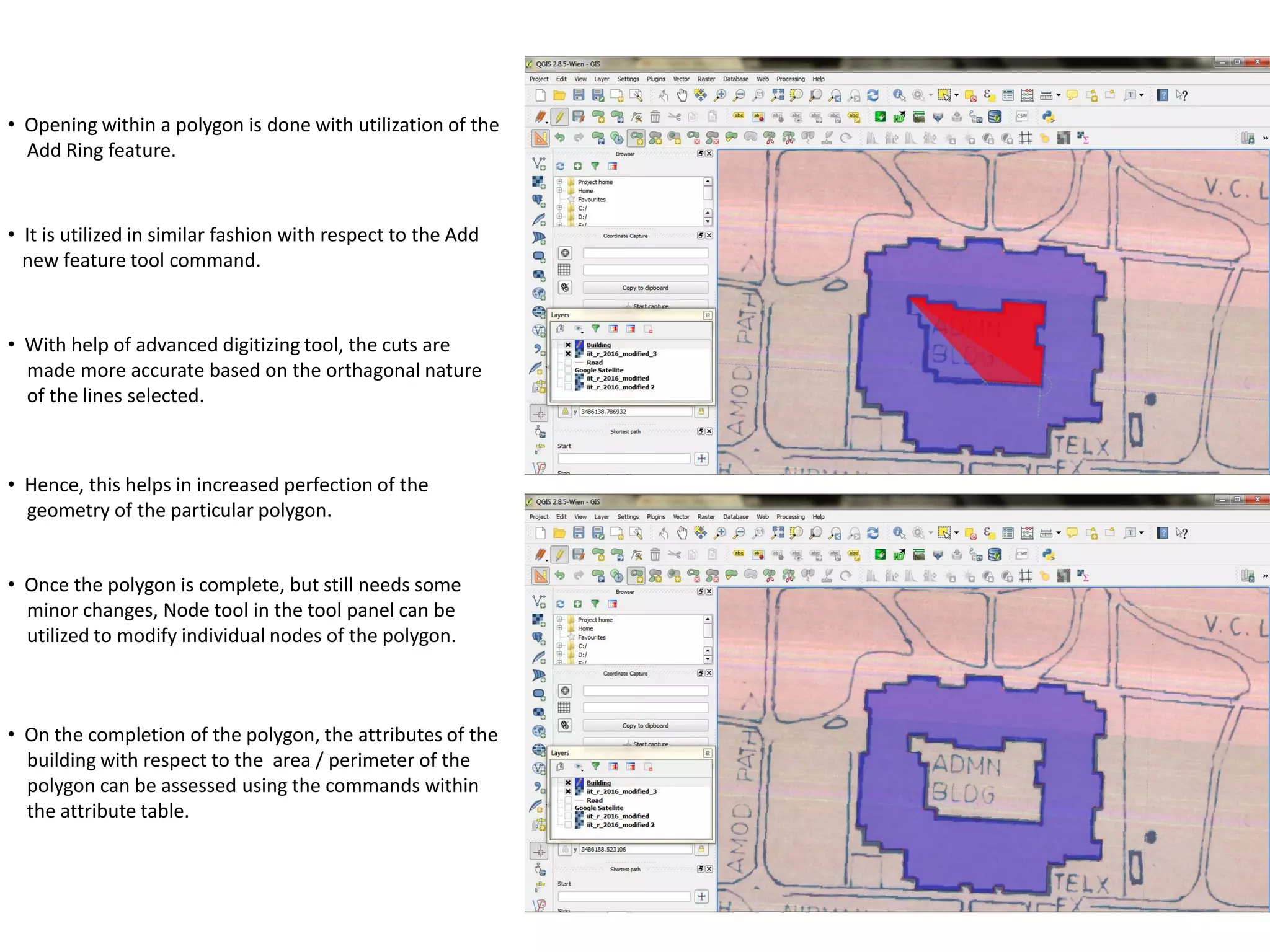 • Opening within a polygon is done with utilization of the
Add Ring feature.
• It is utilized in similar fashion with respect to the Add
new feature tool command.
• With help of advanced digitizing tool, the cuts are
made more accurate based on the orthagonal nature
of the lines selected.
• Hence, this helps in increased perfection of the
geometry of the particular polygon.
• Once the polygon is complete, but still needs some
minor changes, Node tool in the tool panel can be
utilized to modify individual nodes of the polygon.
• On the completion of the polygon, the attributes of the
building with respect to the area / perimeter of the
polygon can be assessed using the commands within
the attribute table.
 