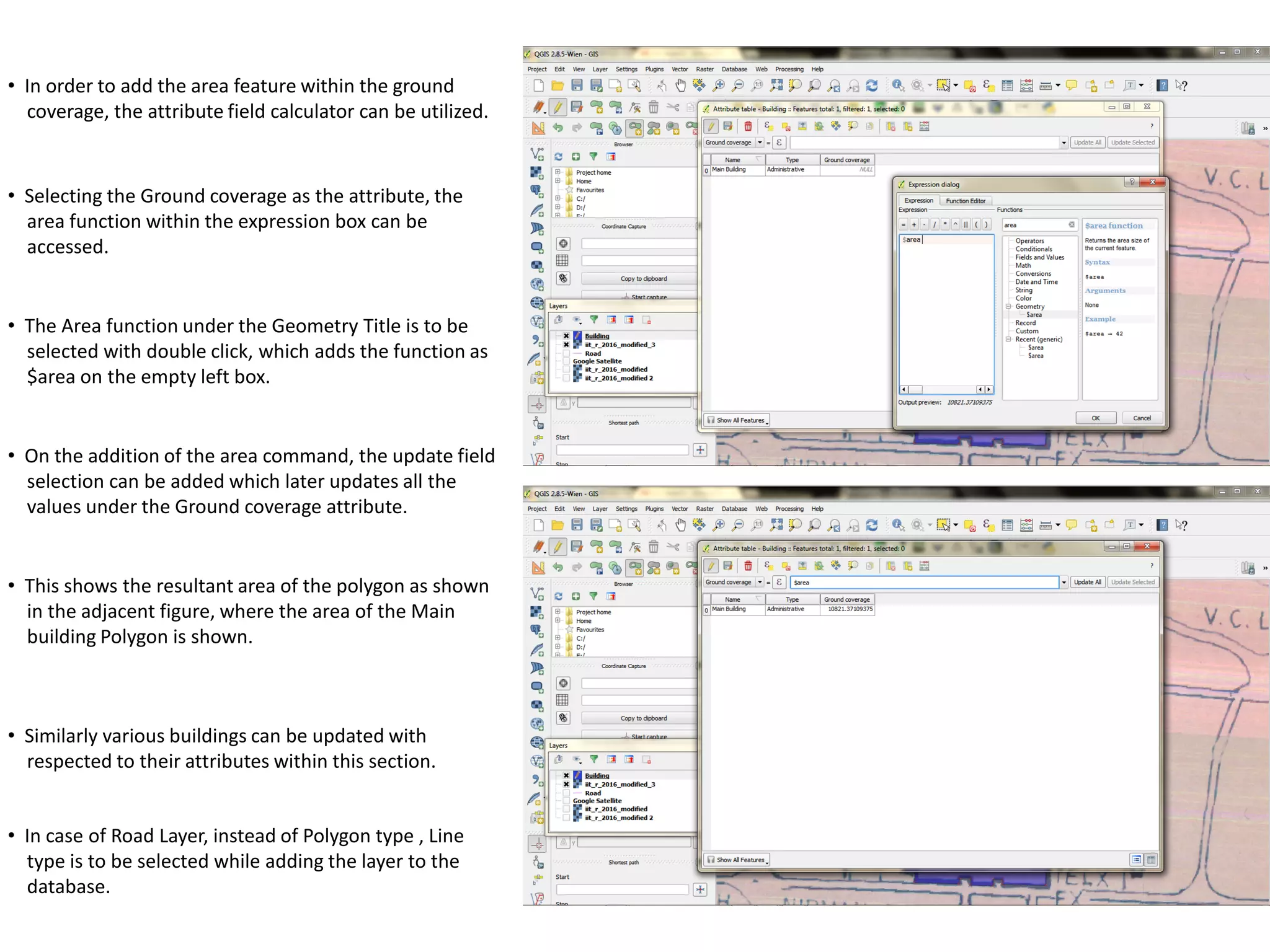 • In order to add the area feature within the ground
coverage, the attribute field calculator can be utilized.
• Selecting the Ground coverage as the attribute, the
area function within the expression box can be
accessed.
• The Area function under the Geometry Title is to be
selected with double click, which adds the function as
$area on the empty left box.
• On the addition of the area command, the update field
selection can be added which later updates all the
values under the Ground coverage attribute.
• This shows the resultant area of the polygon as shown
in the adjacent figure, where the area of the Main
building Polygon is shown.
• Similarly various buildings can be updated with
respected to their attributes within this section.
• In case of Road Layer, instead of Polygon type , Line
type is to be selected while adding the layer to the
database.
 