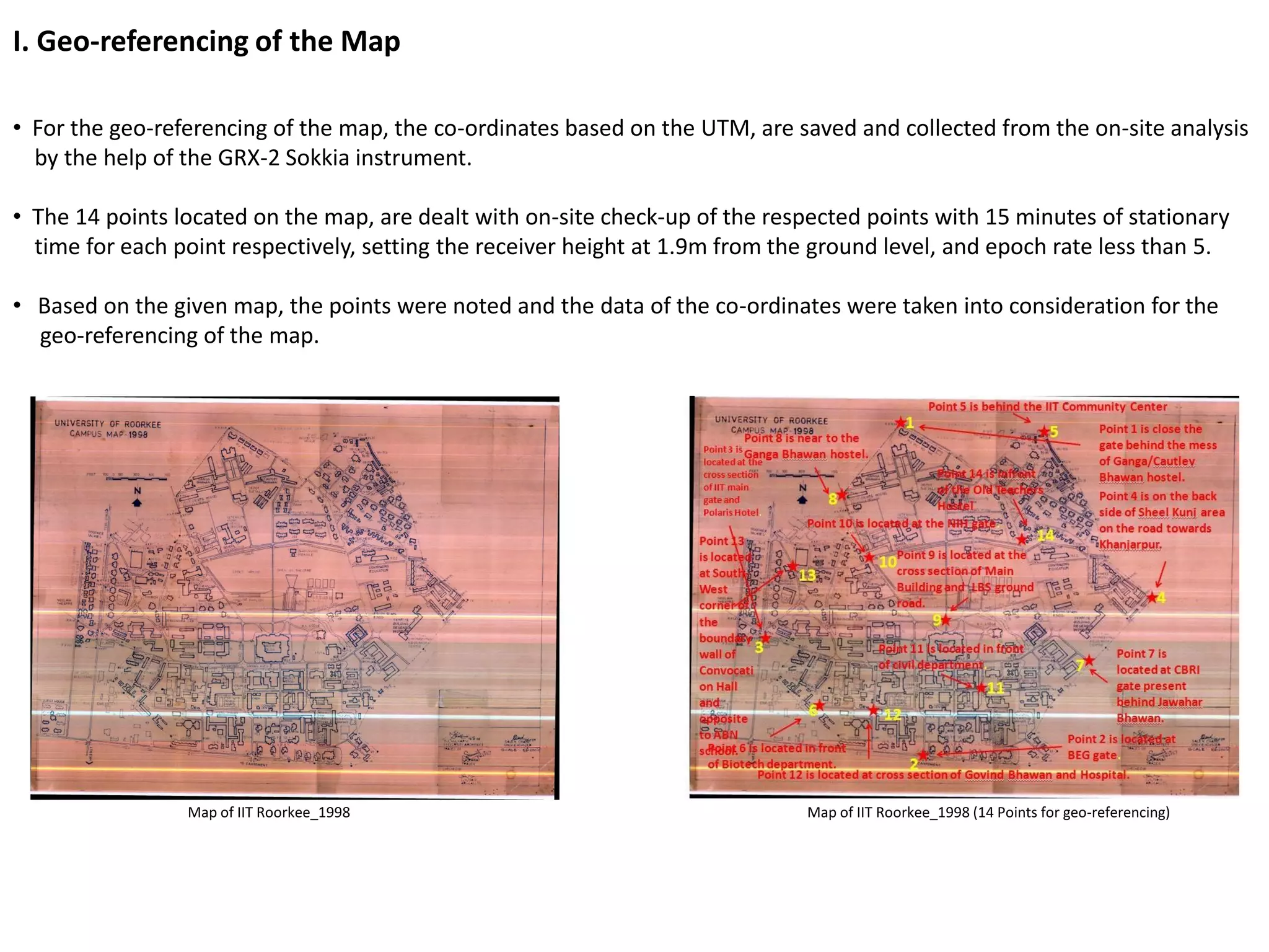 I. Geo-referencing of the Map
• For the geo-referencing of the map, the co-ordinates based on the UTM, are saved and collected from the on-site analysis
by the help of the GRX-2 Sokkia instrument.
• The 14 points located on the map, are dealt with on-site check-up of the respected points with 15 minutes of stationary
time for each point respectively, setting the receiver height at 1.9m from the ground level, and epoch rate less than 5.
• Based on the given map, the points were noted and the data of the co-ordinates were taken into consideration for the
geo-referencing of the map.
Map of IIT Roorkee_1998 Map of IIT Roorkee_1998 (14 Points for geo-referencing)
 