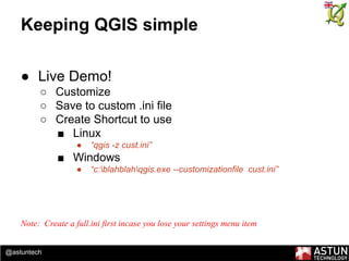 @astuntech
Keeping QGIS simple
● Live Demo!
○ Customize
○ Save to custom .ini file
○ Create Shortcut to use
■ Linux
● “qgis -z cust.ini”
■ Windows
● “c:blahblahqgis.exe --customizationfile cust.ini”
Note: Create a full.ini first incase you lose your settings menu item
 