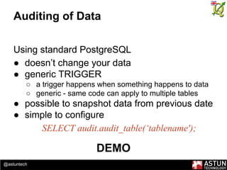 @astuntech
Auditing of Data
Using standard PostgreSQL
● doesn’t change your data
● generic TRIGGER
○ a trigger happens when something happens to data
○ generic - same code can apply to multiple tables
● possible to snapshot data from previous date
● simple to configure
SELECT audit.audit_table(‘tablename');
DEMO
 