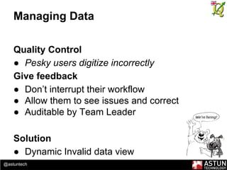 @astuntech
Managing Data
Quality Control
● Pesky users digitize incorrectly
Give feedback
● Don’t interrupt their workflow
● Allow them to see issues and correct
● Auditable by Team Leader
Solution
● Dynamic Invalid data view
 