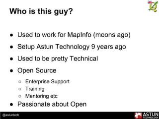 @astuntech
Who is this guy?
● Used to work for MapInfo (moons ago)
● Setup Astun Technology 9 years ago
● Used to be pretty Technical
● Open Source
○ Enterprise Support
○ Training
○ Mentoring etc
● Passionate about Open
 