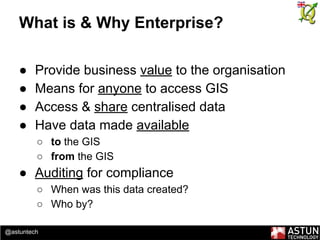 @astuntech
What is & Why Enterprise?
● Provide business value to the organisation
● Means for anyone to access GIS
● Access & share centralised data
● Have data made available
○ to the GIS
○ from the GIS
● Auditing for compliance
○ When was this data created?
○ Who by?
 