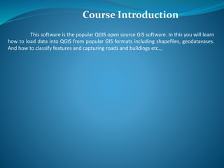 This software is the popular QGIS open source GIS software. In this you will learn
how to load data into QGIS from popular GIS formats including shapefiles, geodatavases.
And how to classify features and capturing roads and buildings etc..,
Course Introduction
 