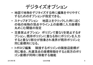 デジタイズオプション
• 地図で地物をデジタイズする時に編集をやりやすく
するためのオプションが指定できる。
• スナップオプション 地図上をクリックした時に近く
の他の地物の頂点やライン上の座標に入力座標を
丸めこむ閾値の指定
• 交差禁止オプション ポリゴンで重なりを禁止するオ
プション。既存ポリゴンに重なる形にポリゴンを入力
すると重なり部分が捨象され境界が既存ポリゴンと
同じ座標列になる。
• トポロジ編集 隣接するポリゴンの隣接辺座標が
同じ場合、共通頂点の座標移動をすると両方のポリ
ゴン座標が同時に移動する機能
2013年7月 QGIS中級 9
 