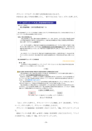 - 16 -
ダウンロードするデータに関する利用約款が表示されます。
内容を良く読んで内容を理解したら、一番下の方にある「はい」ボタンを押します。
（中略）
図 2.1.7 利用約款
「はい」ボタンを押すと、ダウンロードページに移動します（次頁参照）。「ダウン
ロード」ボタンを押して、ダウンロードを開始しさせます。
ダウンロードの確認画面（次頁参照）が出てくるので、「OK」ボタンをクリックしま
す。
最後にファイル処理（開く or 保存）の画面（次頁参照）が出てきますので、「ファイ
ルを保存する」を選んで「OK」ボタンをクリックします。
 