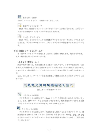 - 3 -
名前を付けて保存
別のプロジェクトとして、名前を付けて保存します。
新規プリントコンポーザ
QGIS では、印刷をプリントコンポーザというツールが担っています。このショー
トカットは新規のプリントコンポーザを立ち上げます。
コンポーザマネージャ
QGIS では、１つのプロジェクトに複数のプリントコンポーザをセットすることが
できます。コンポーザマネージャは、プリントコンポーザを管理するためのツールで
す。
1.3.2 地図ナビゲーションツールバー
第１回のチュートリアルで説明しましたので、詳細は省略します。地図上での移動、
拡大・縮小等に用いるツールバーです。
1.3.3 レイヤ管理ツールバー
画面の説明の際には、左端で縦に表示されていたものです。レイヤの追加に用いられ
ますが、入門段階で覚えておく必要があるショートカットは４～５つ程度だと思います。
ショートカット毎の説明では、データベースのレイヤ追加に関するものなどを省略しま
す。
なお、図 1.3.3 は、ツールバーを上部に移動して横表示にしたものをキャプチャした
ものです。
図 1.3.3 レイヤ管理ツールバー
ベクタレイヤの追加
ベクタ系のレイヤを追加します。Shape ファイルの追加に使われることが多いでし
ょう。また、CSV ファイルなどの追加もできますが、地理情報を持っている場合は
「デリミテッドテキストレイヤの追加」の方で取り込みます。
ラスタレイヤの追加
ラスタ系のレイヤを追加します。代表的で最も使われることの多いファイルは、地
理空間情報を持った Tiff ファイル（GeoTiff）だと思います。bitmap、jpeg、gif、png
などもワールドファイルとセットにすると地理空間情報を持ったものとして読み込む
ことができます。
 