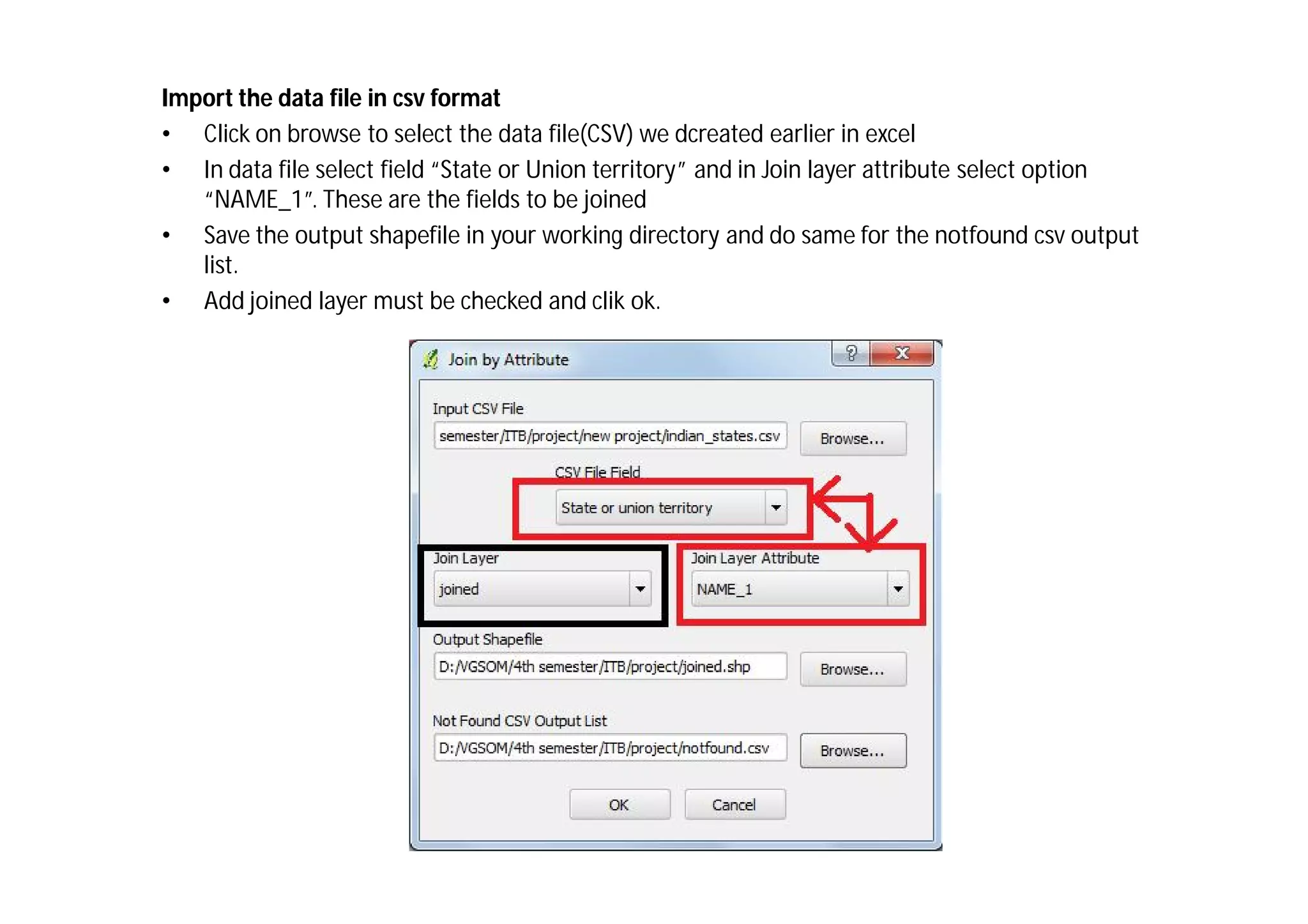 Import the data file in csv format
• Click on browse to select the data file(CSV) we dcreated earlier in excel
• In data file select field “State or Union territory” and in Join layer attribute select option
   “NAME_1”. These are the fields to be joined
• Save the output shapefile in your working directory and do same for the notfound csv output
   list.
• Add joined layer must be checked and clik ok.
 