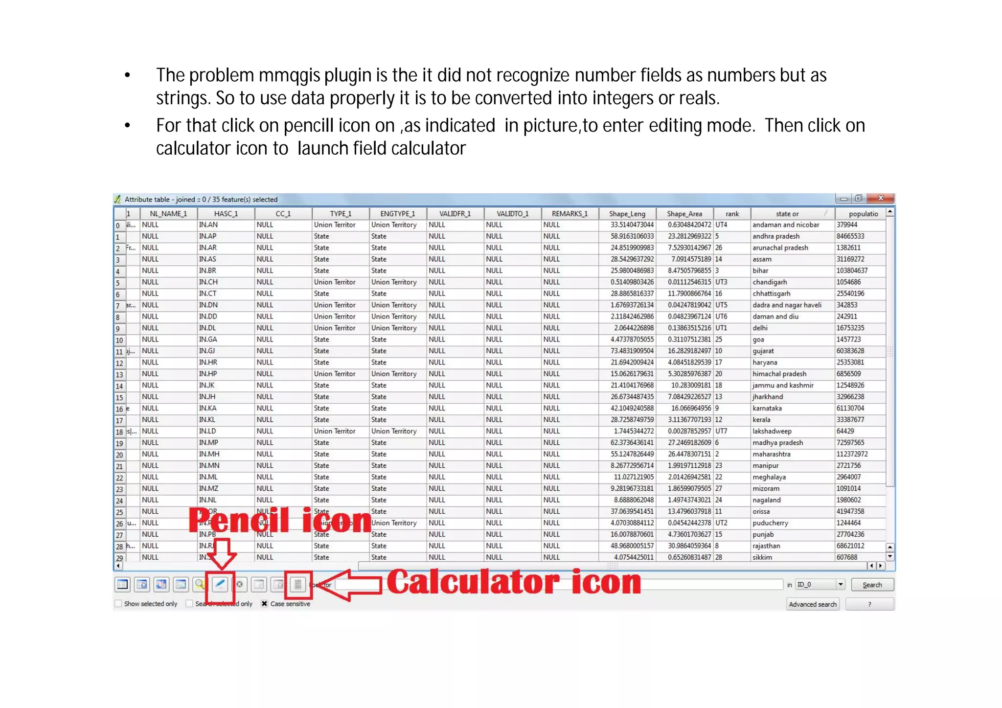 •   The problem mmqgis plugin is the it did not recognize number fields as numbers but as
    strings. So to use data properly it is to be converted into integers or reals.
•   For that click on pencill icon on ,as indicated in picture,to enter editing mode. Then click on
    calculator icon to launch field calculator
 