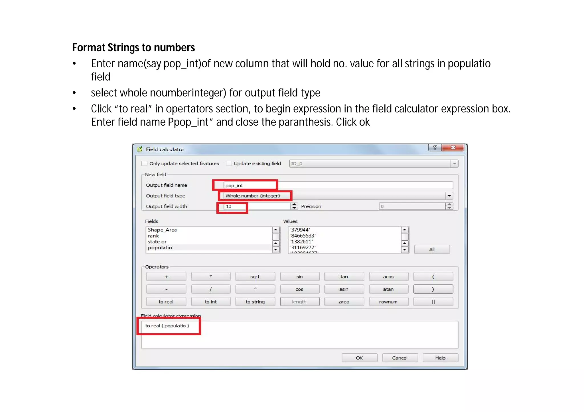 Format Strings to numbers
• Enter name(say pop_int)of new column that will hold no. value for all strings in populatio
   field
• select whole noumberinteger) for output field type
• Click “to real” in opertators section, to begin expression in the field calculator expression box.
   Enter field name Ppop_int” and close the paranthesis. Click ok
 