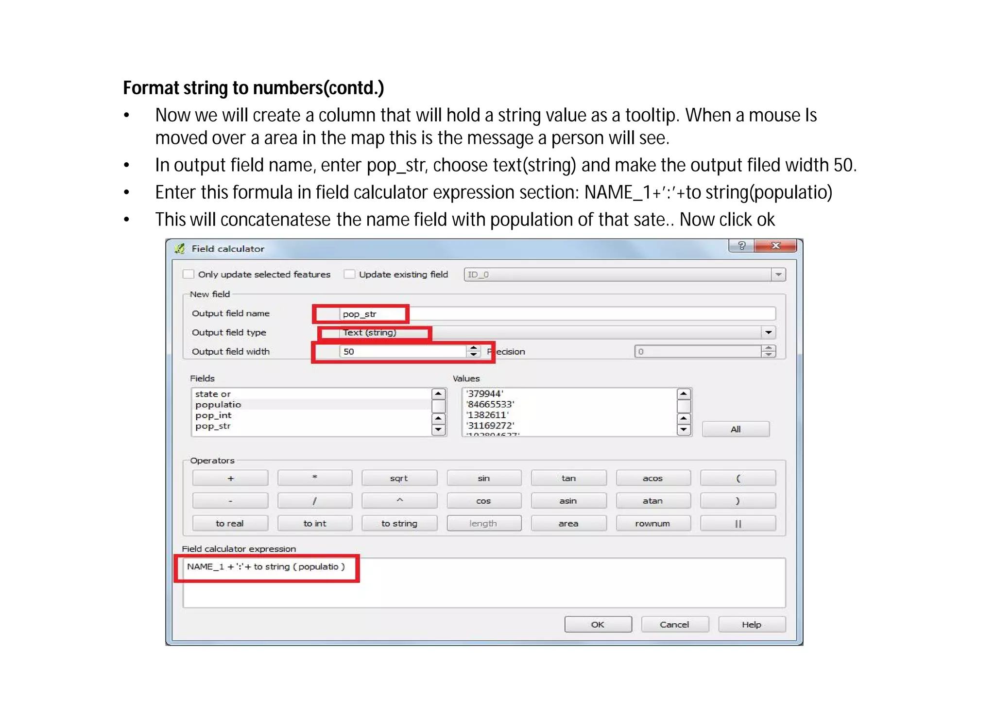 Format string to numbers(contd.)
• Now we will create a column that will hold a string value as a tooltip. When a mouse Is
   moved over a area in the map this is the message a person will see.
• In output field name, enter pop_str, choose text(string) and make the output filed width 50.
• Enter this formula in field calculator expression section: NAME_1+’:’+to string(populatio)
• This will concatenatese the name field with population of that sate.. Now click ok
 