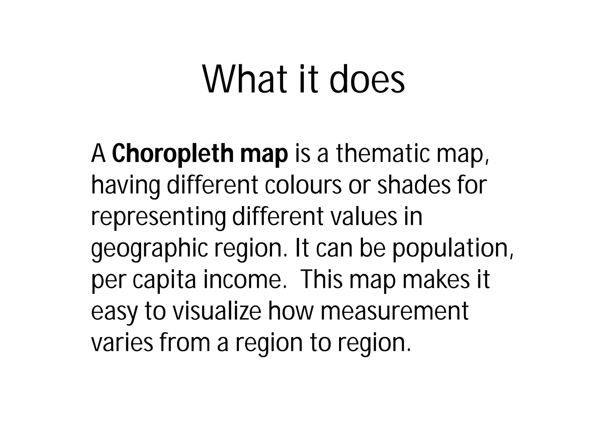 What it does
A Choropleth map is a thematic map,
having different colours or shades for
representing different values in
geographic region. It can be population,
per capita income. This map makes it
easy to visualize how measurement
varies from a region to region.
 