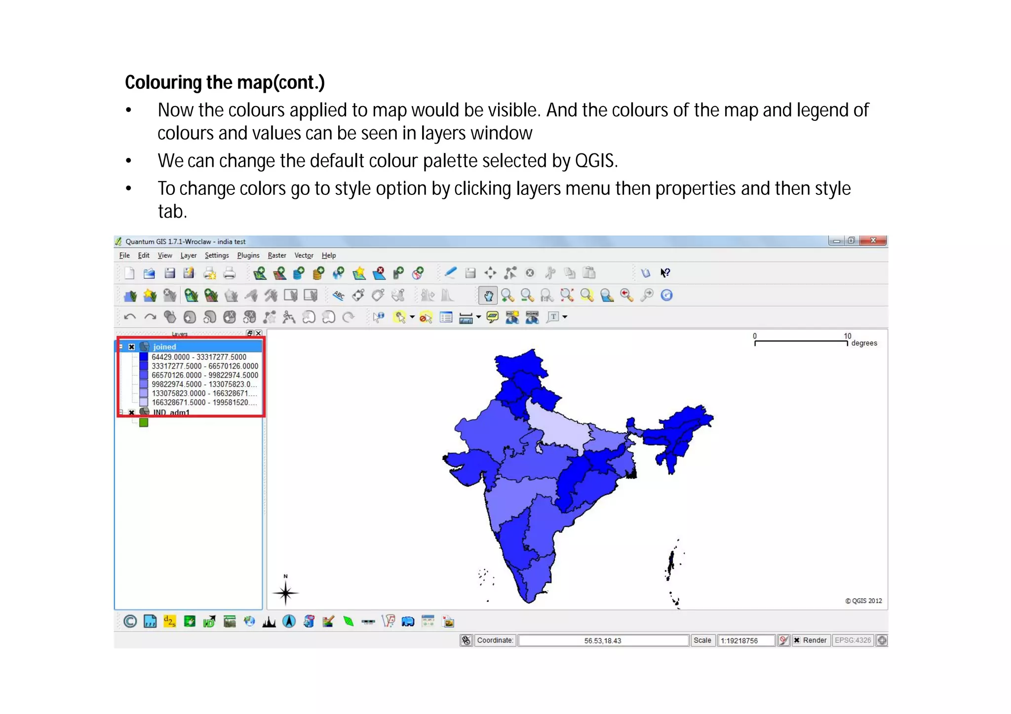 Colouring the map(cont.)
• Now the colours applied to map would be visible. And the colours of the map and legend of
    colours and values can be seen in layers window
• We can change the default colour palette selected by QGIS.
• To change colors go to style option by clicking layers menu then properties and then style
    tab.
 