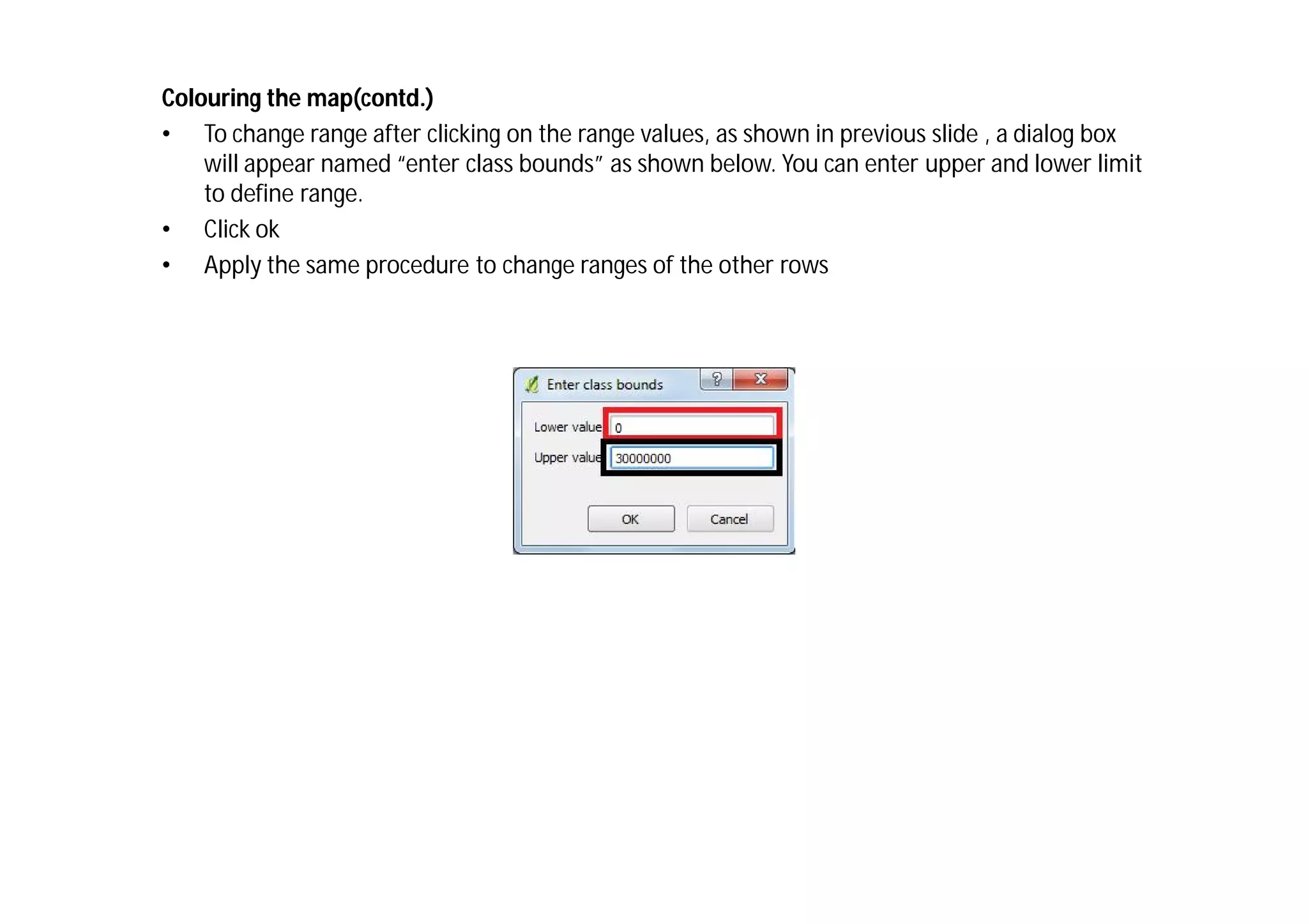Colouring the map(contd.)
• To change range after clicking on the range values, as shown in previous slide , a dialog box
    will appear named “enter class bounds” as shown below. You can enter upper and lower limit
    to define range.
• Click ok
• Apply the same procedure to change ranges of the other rows
 