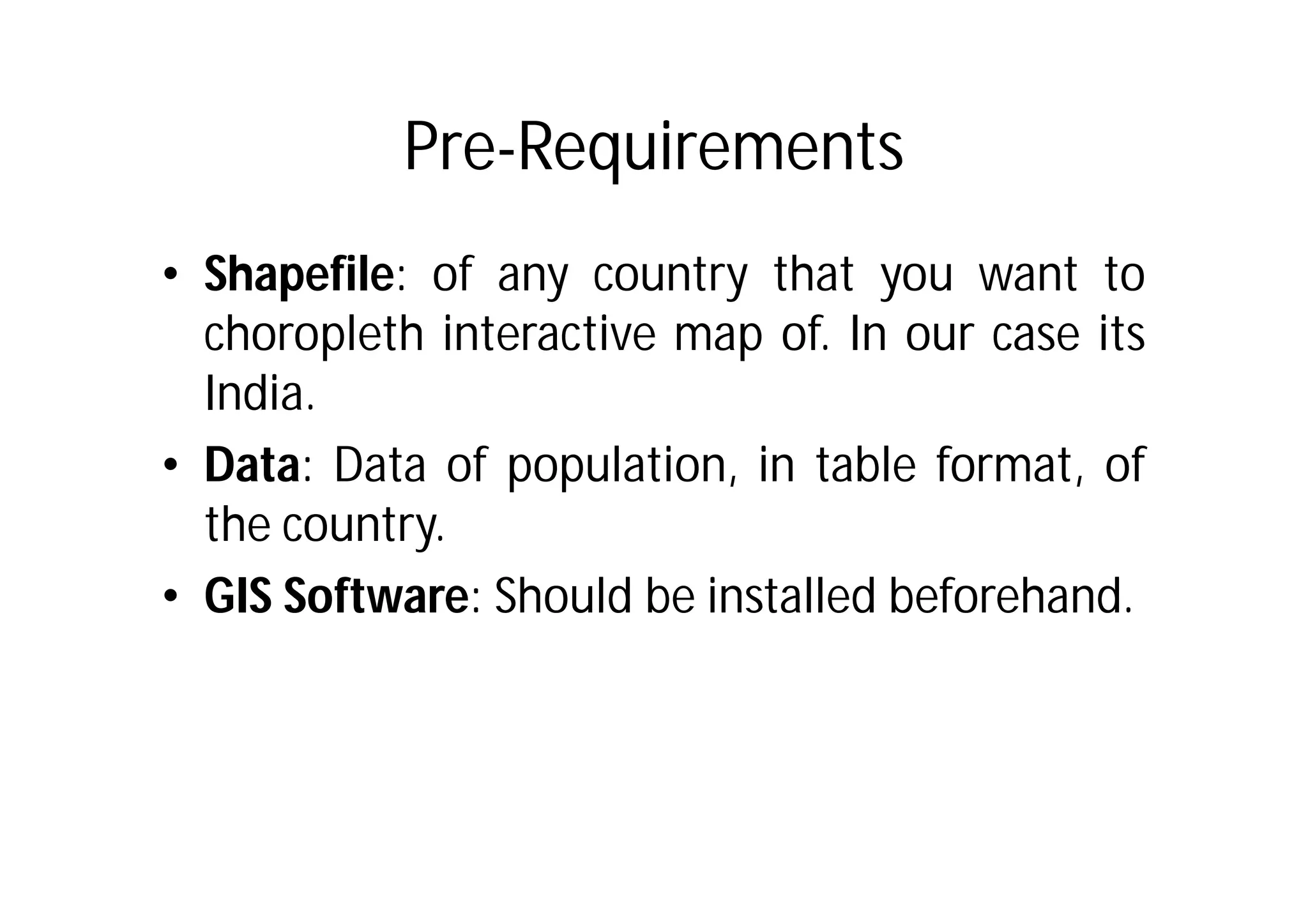 Pre-Requirements
• Shapefile: of any country that you want to
  choropleth interactive map of. In our case its
  India.
• Data: Data of population, in table format, of
  the country.
• GIS Software: Should be installed beforehand.
 