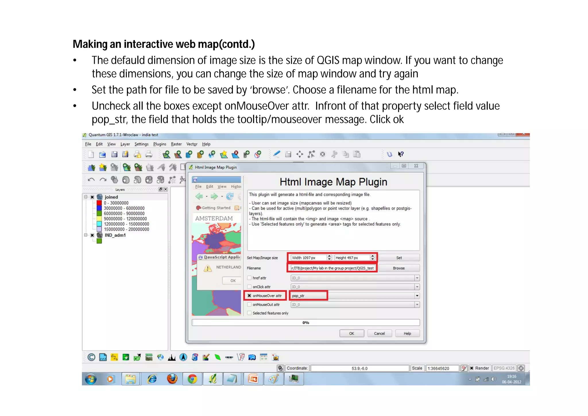 Making an interactive web map(contd.)
• The defauld dimension of image size is the size of QGIS map window. If you want to change
   these dimensions, you can change the size of map window and try again
• Set the path for file to be saved by ‘browse’. Choose a filename for the html map.
• Uncheck all the boxes except onMouseOver attr. Infront of that property select field value
   pop_str, the field that holds the tooltip/mouseover message. Click ok
 