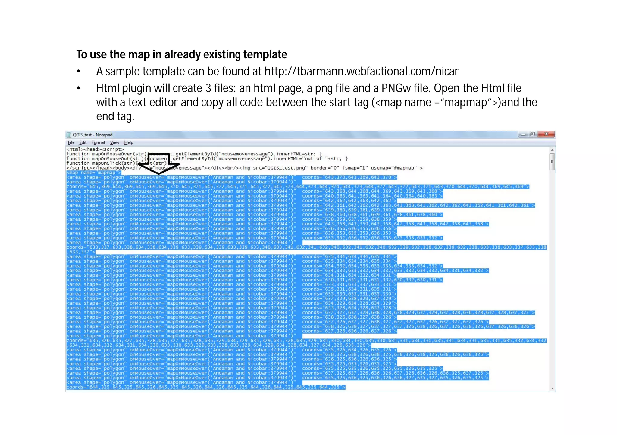 To use the map in already existing template
• A sample template can be found at http://tbarmann.webfactional.com/nicar
• Html plugin will create 3 files: an html page, a png file and a PNGw file. Open the Html file
    with a text editor and copy all code between the start tag (<map name =“mapmap”>)and the
    end tag.
 