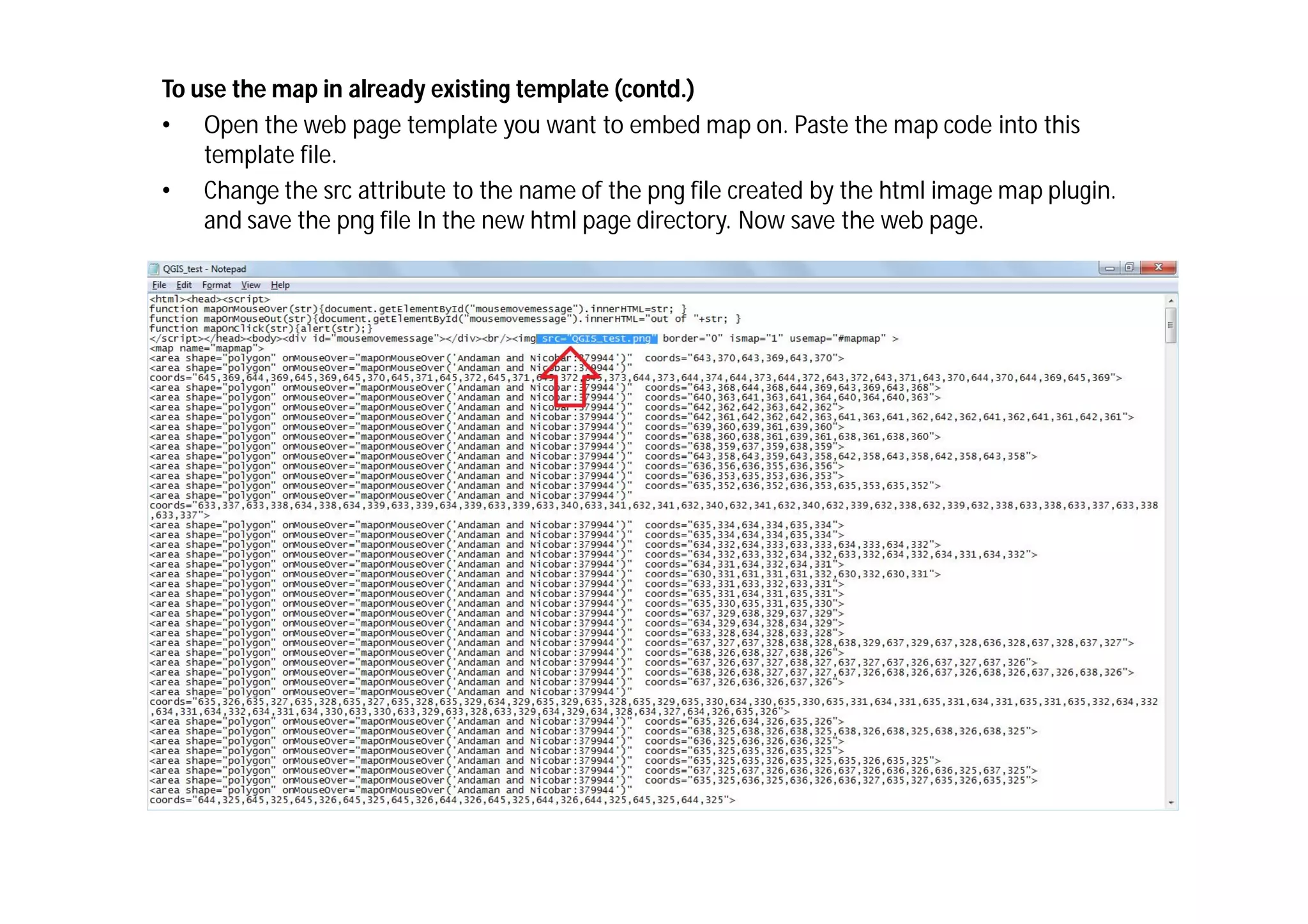 To use the map in already existing template (contd.)
• Open the web page template you want to embed map on. Paste the map code into this
    template file.
• Change the src attribute to the name of the png file created by the html image map plugin.
    and save the png file In the new html page directory. Now save the web page.
 