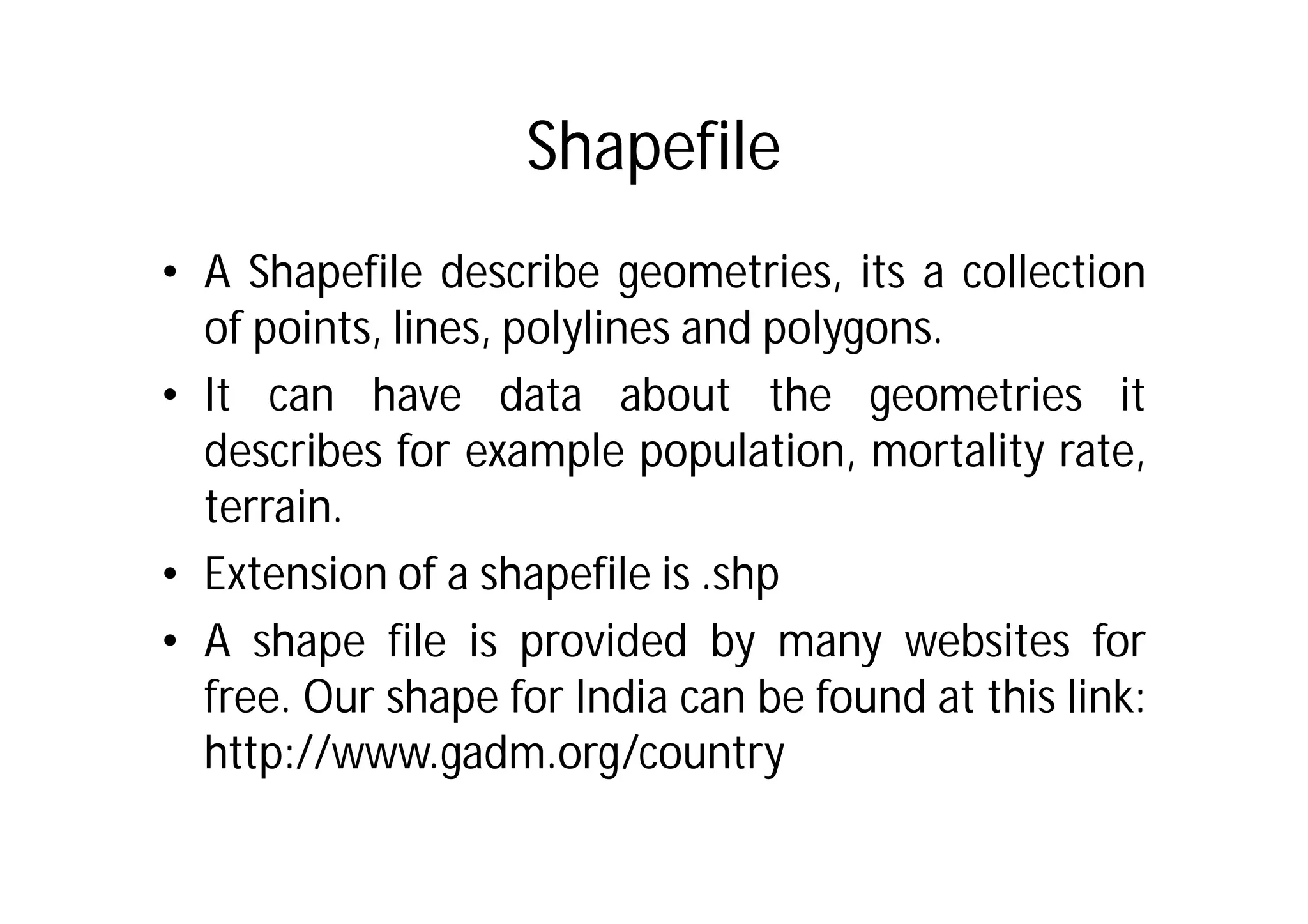 Shapefile
• A Shapefile describe geometries, its a collection
  of points, lines, polylines and polygons.
• It can have data about the geometries it
  describes for example population, mortality rate,
  terrain.
• Extension of a shapefile is .shp
• A shape file is provided by many websites for
  free. Our shape for India can be found at this link:
  http://www.gadm.org/country
 